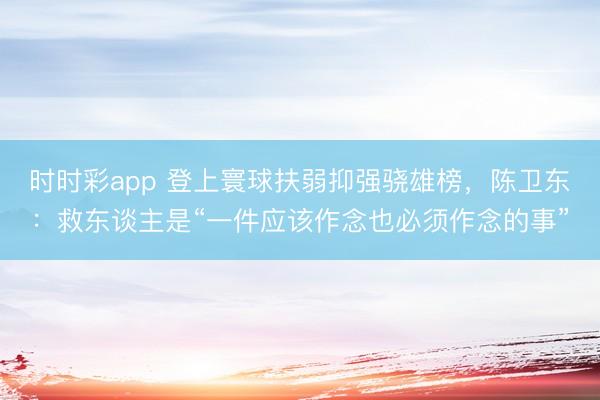 时时彩app 登上寰球扶弱抑强骁雄榜,陈卫东:救东谈主是“一件应该作念也必须作念的事”