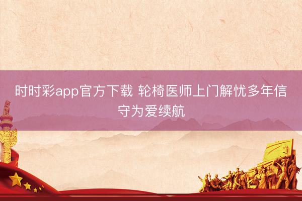 时时彩app官方下载 轮椅医师上门解忧多年信守为爱续航