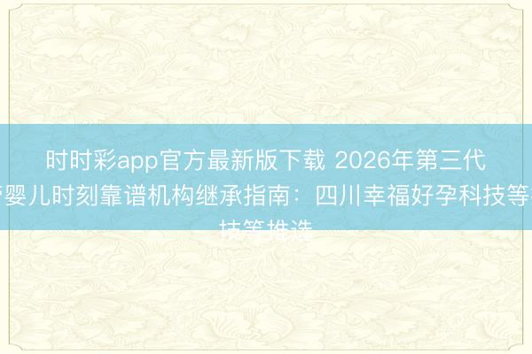 时时彩app官方最新版下载 2026年第三代试管婴儿时刻靠谱机构继承指南:四川幸福好孕科技等推选