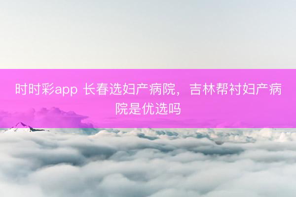 时时彩app 长春选妇产病院，吉林帮衬妇产病院是优选吗