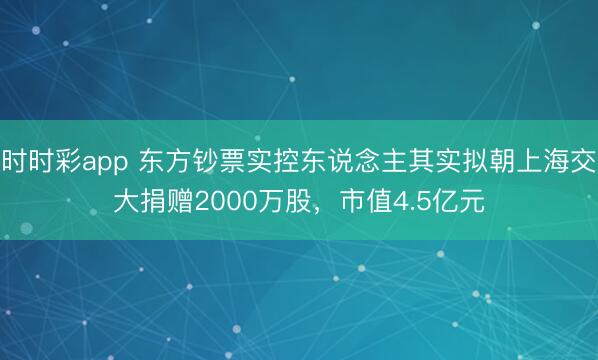 时时彩app 东方钞票实控东说念主其实拟朝上海交大捐赠2000万股，市值4.5亿元