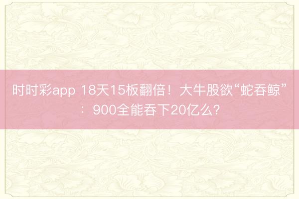 时时彩app 18天15板翻倍！大牛股欲“蛇吞鲸”：900全能吞下20亿么？