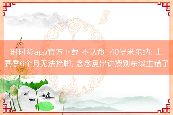 时时彩app官方下载 不认命! 40岁米尔纳: 上赛季6个月无法抬脚， 念念复出讲授别东谈主错了