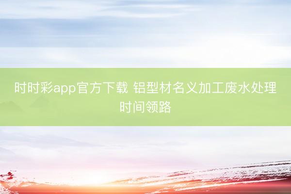 时时彩app官方下载 铝型材名义加工废水处理时间领路