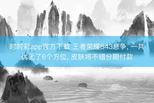 时时彩app官方下载 王者荣耀S43息争， 一共优化了6个方位， 皮肤将不错分期付款
