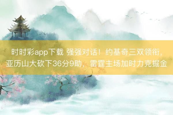 时时彩app下载 强强对话！约基奇三双领衔，亚历山大砍下36分9助，雷霆主场加时力克掘金