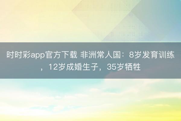 时时彩app官方下载 非洲常人国:8岁发育训练,12岁成婚生子,35岁牺牲
