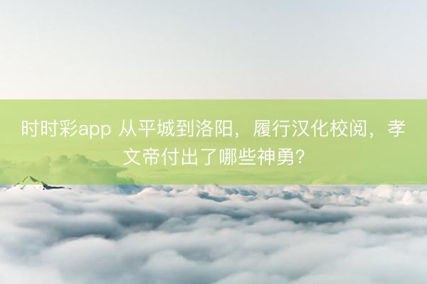 时时彩app 从平城到洛阳，履行汉化校阅，孝文帝付出了哪些神勇？