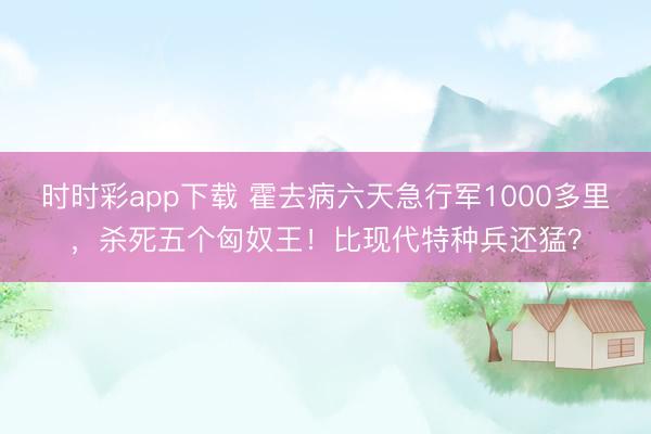 时时彩app下载 霍去病六天急行军1000多里，杀死五个匈奴王！比现代特种兵还猛？