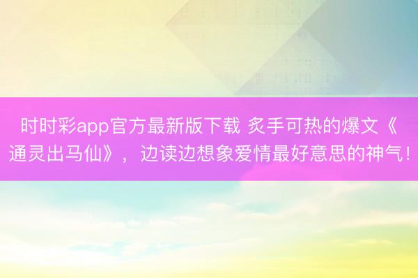 时时彩app官方最新版下载 炙手可热的爆文《通灵出马仙》，边读边想象爱情最好意思的神气！