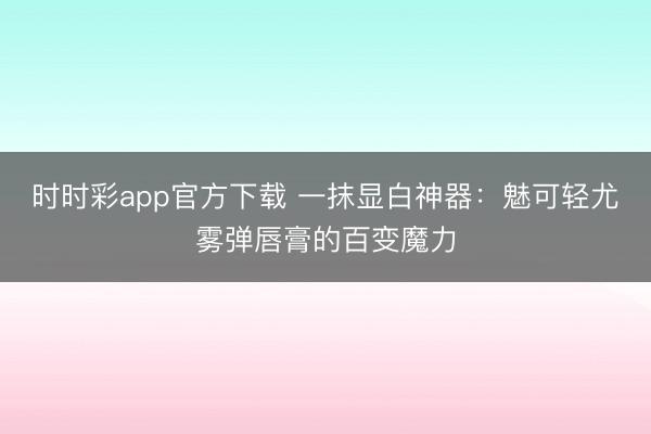 时时彩app官方下载 一抹显白神器：魅可轻尤雾弹唇膏的百变魔力