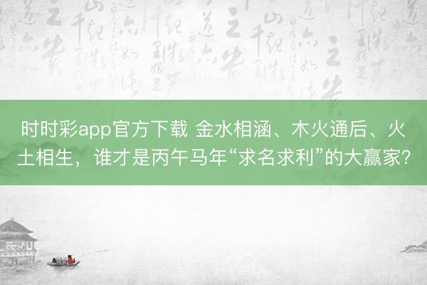 时时彩app官方下载 金水相涵、木火通后、火土相生，谁才是丙午马年“求名求利”的大赢家？