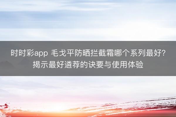 时时彩app 毛戈平防晒拦截霜哪个系列最好？揭示最好遴荐的诀要与使用体验
