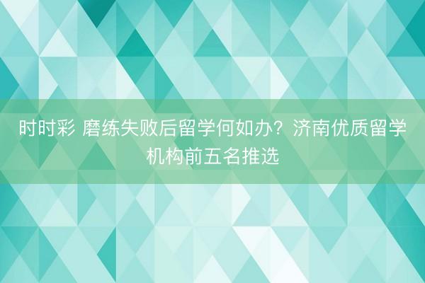 时时彩 磨练失败后留学何如办？济南优质留学机构前五名推选