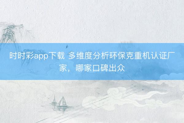 时时彩app下载 多维度分析环保克重机认证厂家，哪家口碑出众