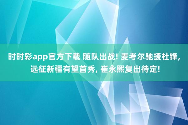 时时彩app官方下载 随队出战! 麦考尔驰援杜锋， 远征新疆有望首秀， 崔永熙复出待定!