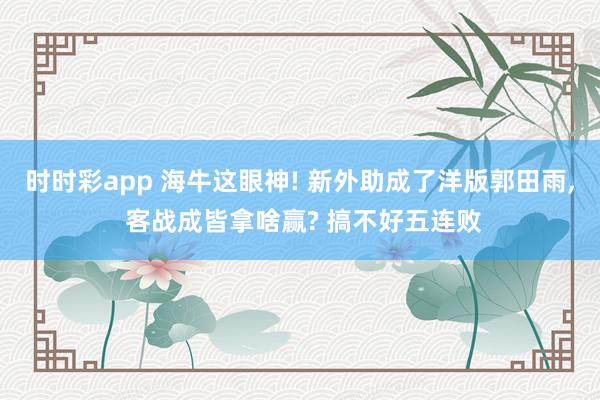 时时彩app 海牛这眼神! 新外助成了洋版郭田雨， 客战成皆拿啥赢? 搞不好五连败