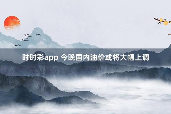 时时彩app 今晚国内油价或将大幅上调