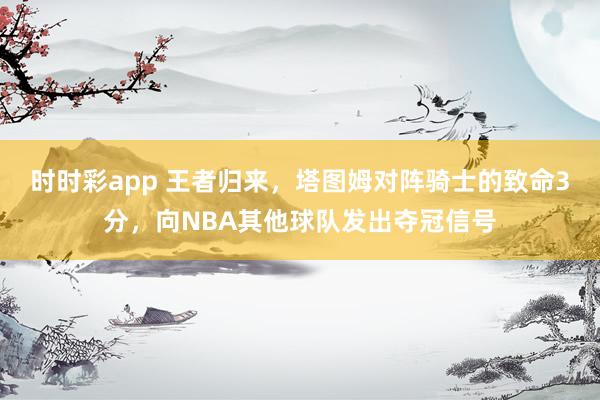 时时彩app 王者归来，塔图姆对阵骑士的致命3分，向NBA其他球队发出夺冠信号