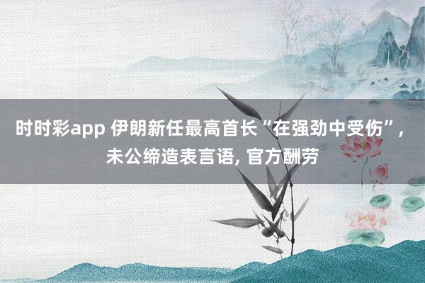 时时彩app 伊朗新任最高首长“在强劲中受伤”， 未公缔造表言语， 官方酬劳