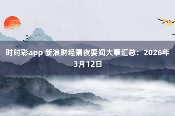 时时彩app 新浪财经隔夜要闻大事汇总：2026年3月12日