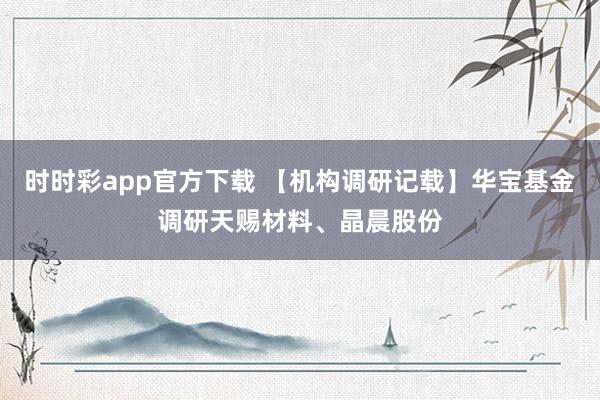 时时彩app官方下载 【机构调研记载】华宝基金调研天赐材料、晶晨股份