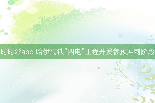 时时彩app 哈伊高铁“四电”工程开发参预冲刺阶段