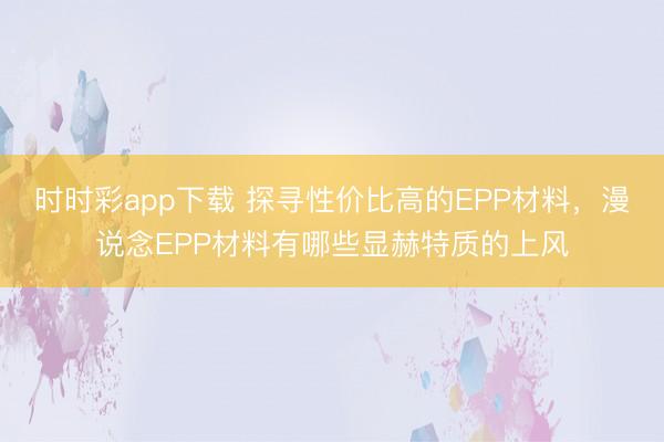 时时彩app下载 探寻性价比高的EPP材料，漫说念EPP材料有哪些显赫特质的上风