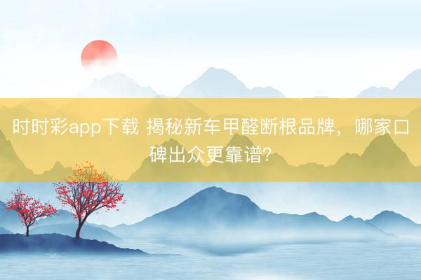 时时彩app下载 揭秘新车甲醛断根品牌，哪家口碑出众更靠谱？