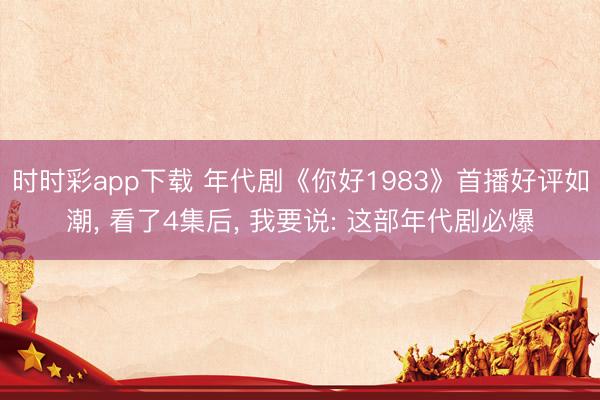 时时彩app下载 年代剧《你好1983》首播好评如潮， 看了4集后， 我要说: 这部年代剧必爆