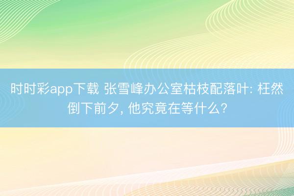 时时彩app下载 张雪峰办公室枯枝配落叶: 枉然倒下前夕， 他究竟在等什么?
