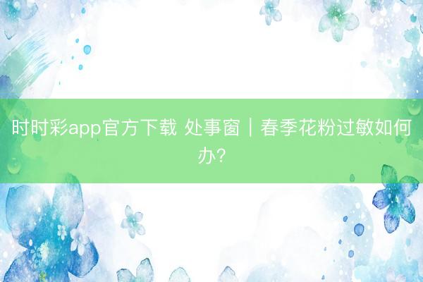 时时彩app官方下载 处事窗｜春季花粉过敏如何办？