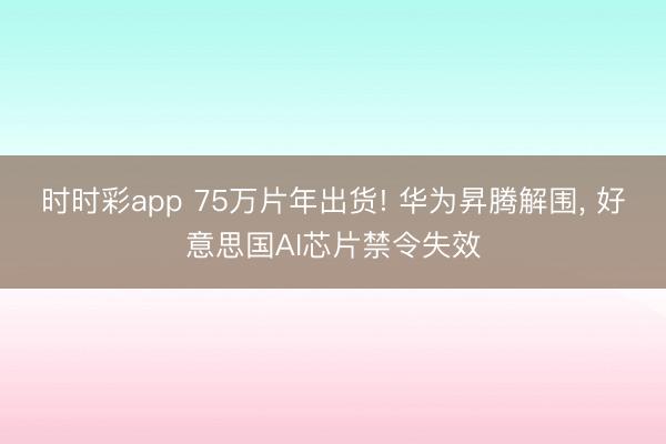 时时彩app 75万片年出货! 华为昇腾解围， 好意思国AI芯片禁令失效