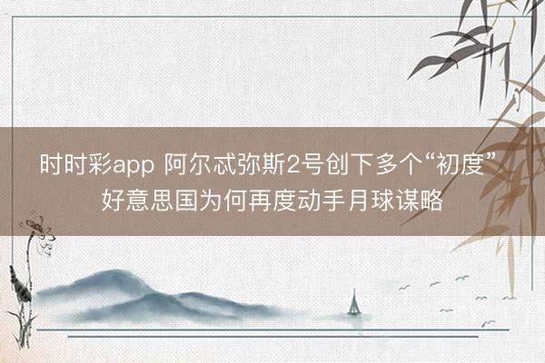 时时彩app 阿尔忒弥斯2号创下多个“初度” 好意思国为何再度动手月球谋略
