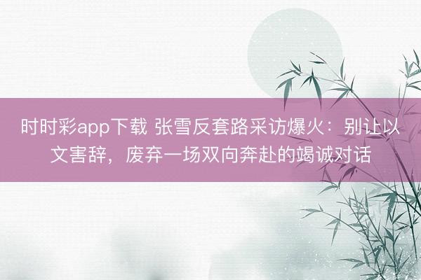 时时彩app下载 张雪反套路采访爆火:别让以文害辞,废弃一场双向奔赴的竭诚对话
