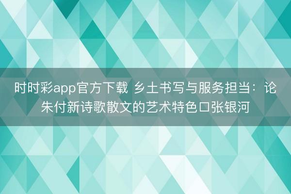 时时彩app官方下载 乡土书写与服务担当：论朱付新诗歌散文的艺术特色□张银河