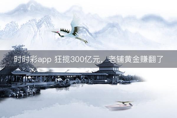 时时彩app 狂揽300亿元,老铺黄金赚翻了