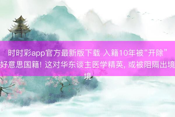 时时彩app官方最新版下载 入籍10年被“开除”好意思国籍! 这对华东谈主医学精英, 或被阻隔出境