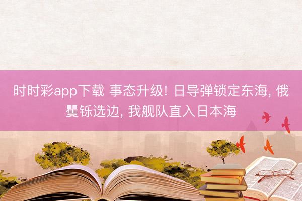 时时彩app下载 事态升级! 日导弹锁定东海, 俄矍铄选边, 我舰队直入日本海
