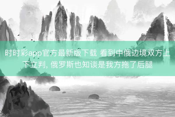 时时彩app官方最新版下载 看到中俄边境双方上下立判， 俄罗斯也知谈是我方拖了后腿