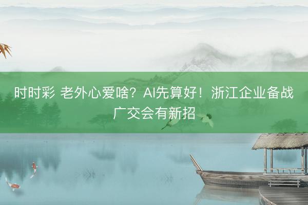 时时彩 老外心爱啥？AI先算好！浙江企业备战广交会有新招