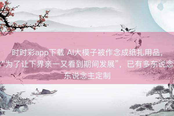 时时彩app下载 AI大模子被作念成纸扎用品,商家称“为了让下界亲一又看到期间发展”,已有多东说念主定制