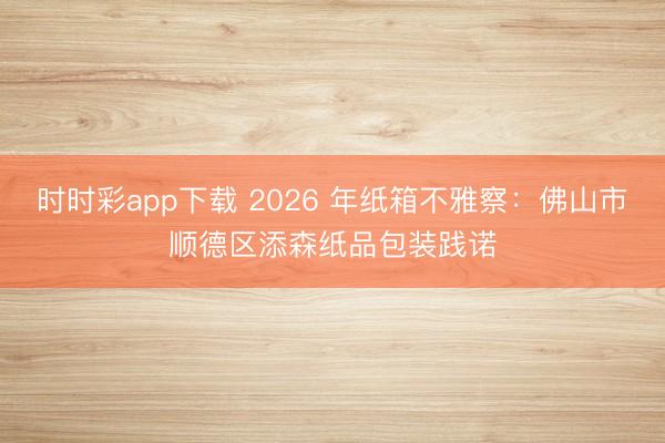 时时彩app下载 2026 年纸箱不雅察:佛山市顺德区添森纸品包装践诺