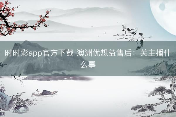 时时彩app官方下载 澳洲优想益售后:关主播什么事