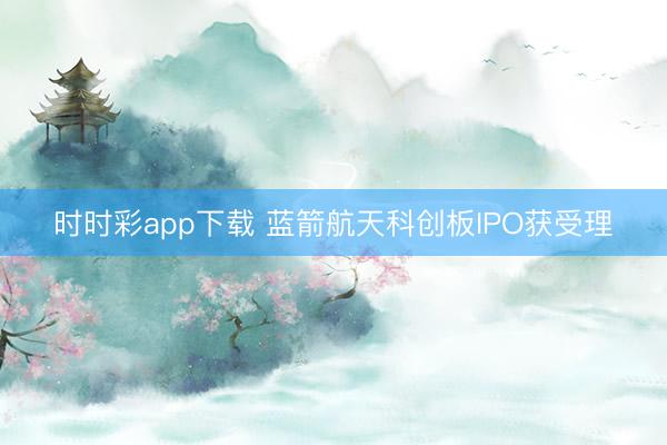 时时彩app下载 蓝箭航天科创板IPO获受理