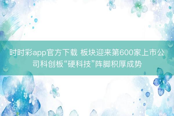 时时彩app官方下载 板块迎来第600家上市公司科创板“硬科技”阵脚积厚成势