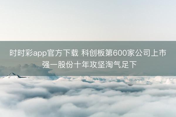 时时彩app官方下载 科创板第600家公司上市 强一股份十年攻坚淘气足下