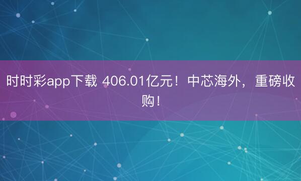 时时彩app下载 406.01亿元!中芯海外,重磅收购!