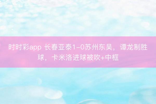 时时彩app 长春亚泰1-0苏州东吴,谭龙制胜球,卡米洛进球被吹+中框