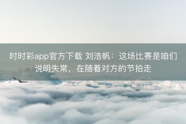 时时彩app官方下载 刘浩帆：这场比赛是咱们说明失常，在随着对方的节拍走